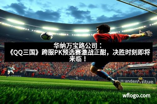 华纳万宝路公司：《QQ三国》跨服PK预选赛激战正酣，决胜时刻即将来临！